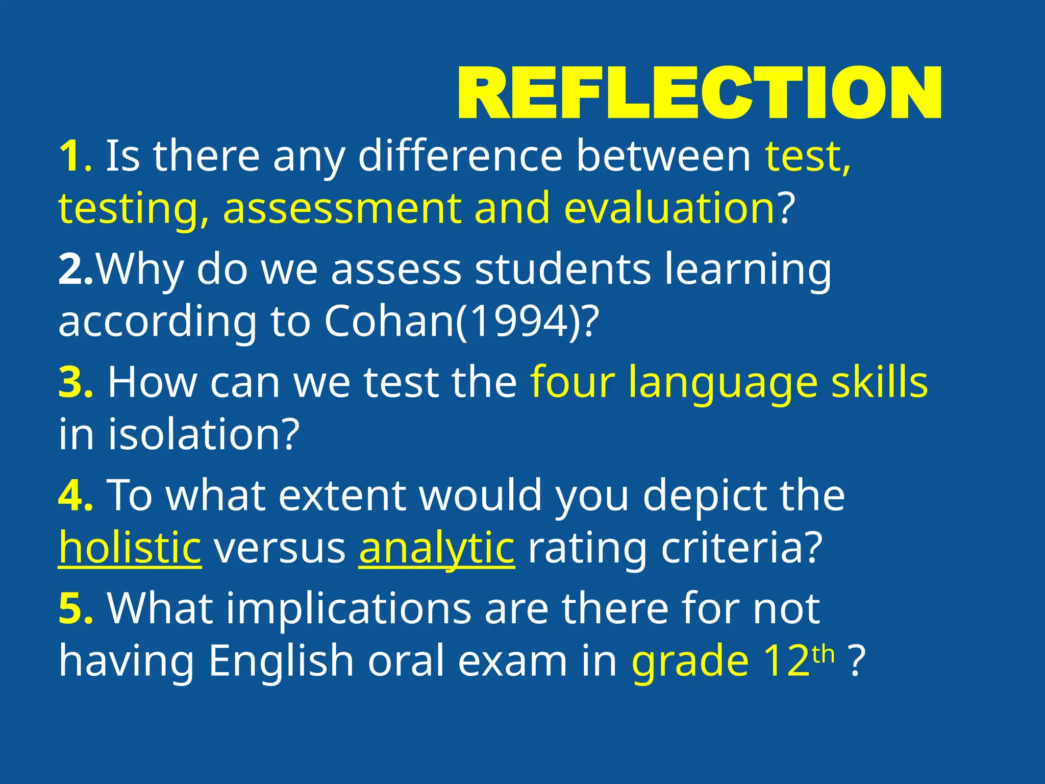 REFLECTION
1. Is there any difference between test,
testing, assessment and evaluation?
2.Why do we assess students learning
according to Cohan(1994)?
3. How can we test the four language skills
in isolation?
4. To what extent would you depict the
holistic versus analytic rating criteria?
5. What implications are there for not
having English oral exam in grade 12th
?
 