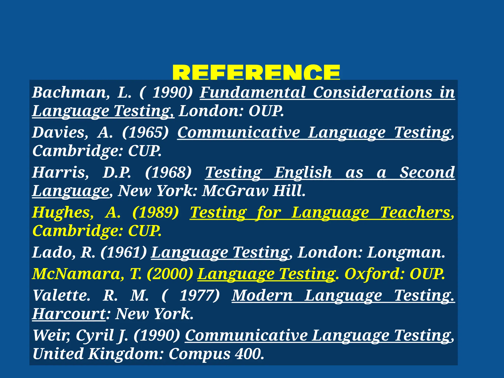 REFERENCE
Bachman, L. ( 1990) Fundamental Considerations in
Language Testing, London: OUP.
Davies, A. (1965) Communicative Language Testing,
Cambridge: CUP.
Harris, D.P. (1968) Testing English as a Second
Language, New York: McGraw Hill.
Hughes, A. (1989) Testing for Language Teachers,
Cambridge: CUP.
Lado, R. (1961) Language Testing, London: Longman.
McNamara, T. (2000) Language Testing. Oxford: OUP.
Valette. R. M. ( 1977) Modern Language Testing.
Harcourt: New York.
Weir
, Cyril J. (1990) Communicative Language Testing,
United Kingdom: Compus 400.
 
