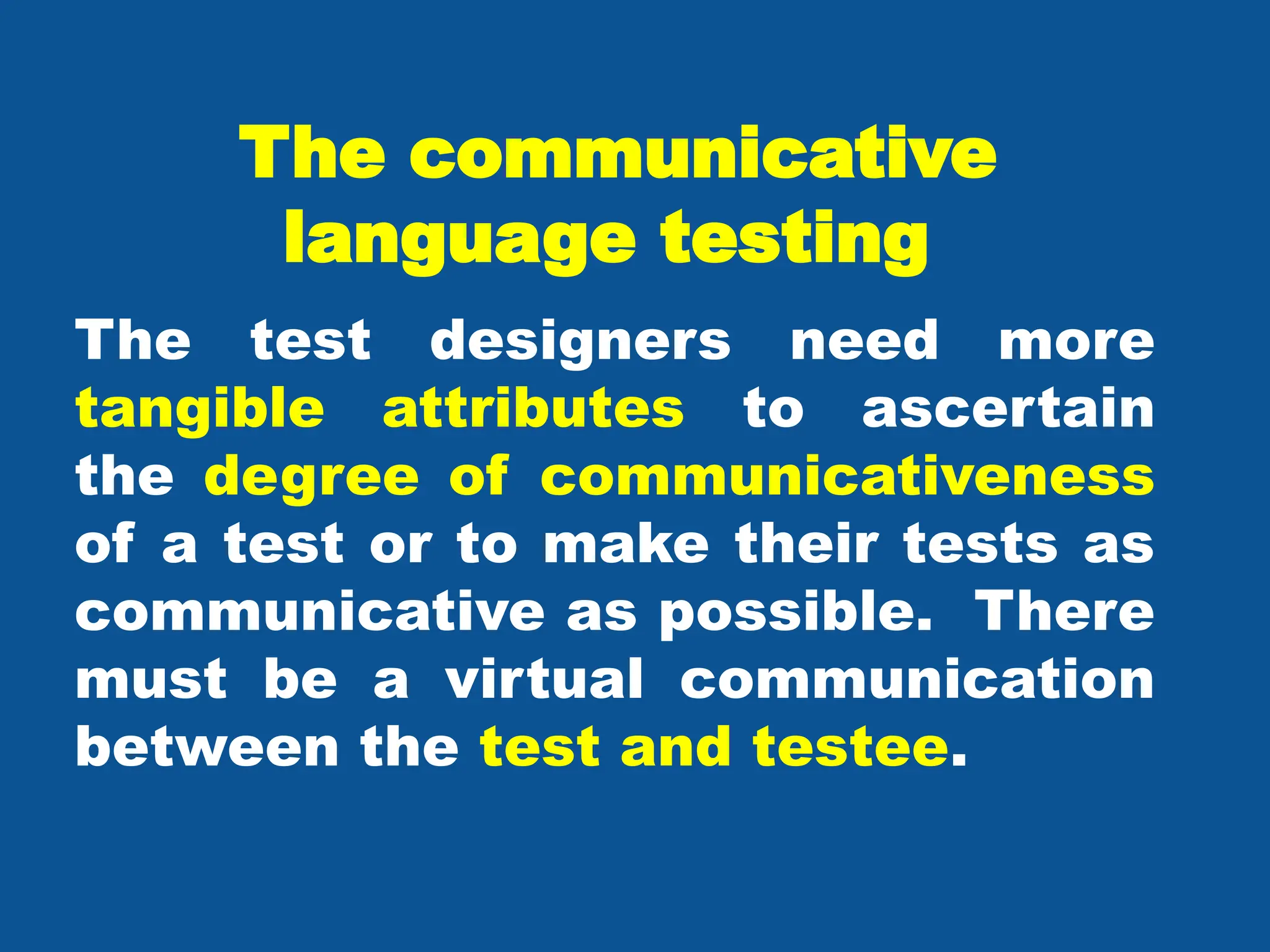 The communicative
language testing
The test designers need more
tangible attributes to ascertain
the degree of communicativeness
of a test or to make their tests as
communicative as possible. There
must be a virtual communication
between the test and testee.
 