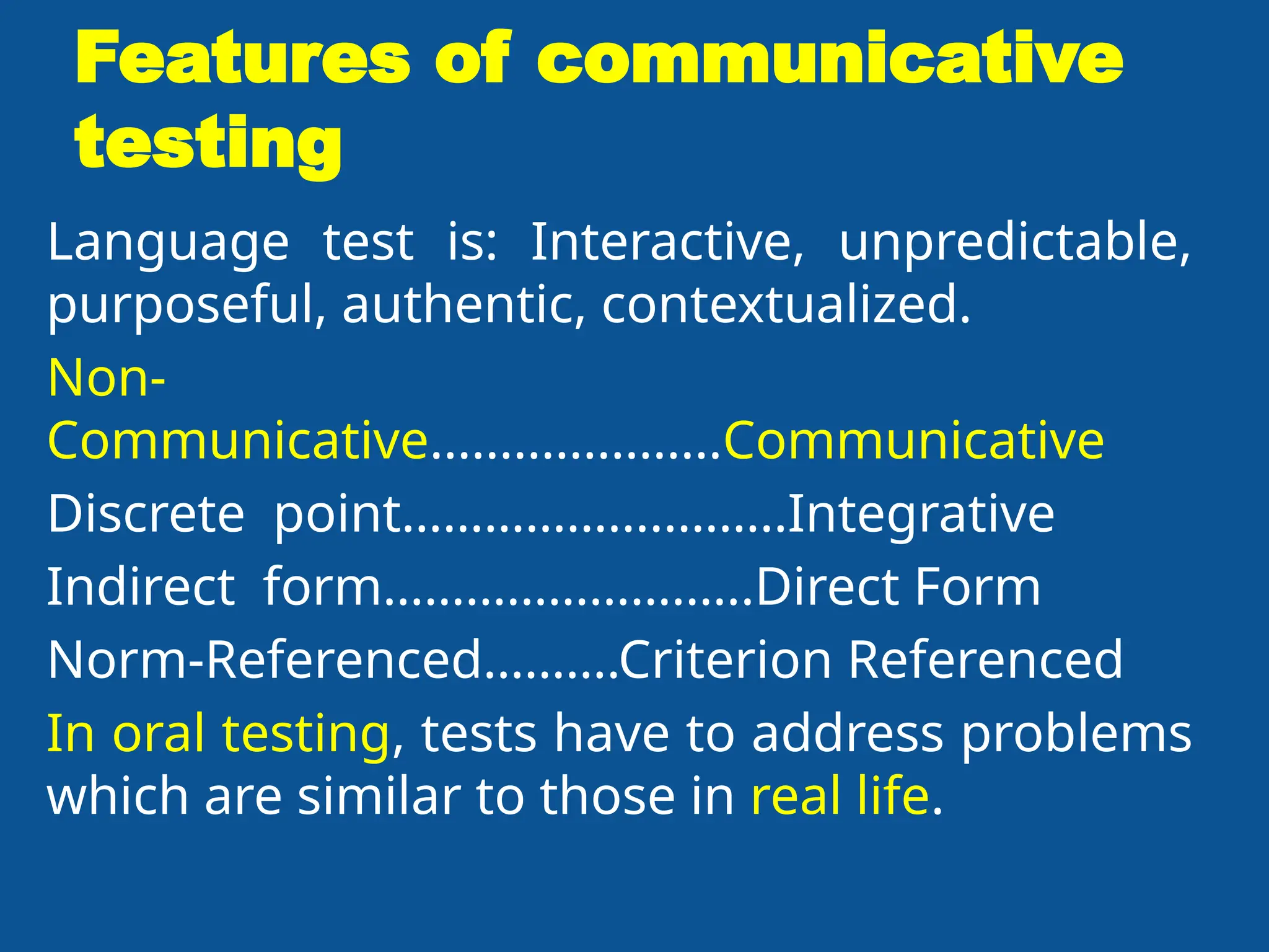 Features of communicative
testing
Language test is: Interactive, unpredictable,
purposeful, authentic, contextualized.
Non-
Communicative.....................Communicative
Discrete point…………….....……..Integrative
Indirect form………………….…..Direct Form
Norm-Referenced……….Criterion Referenced
In oral testing, tests have to address problems
which are similar to those in real life.
 