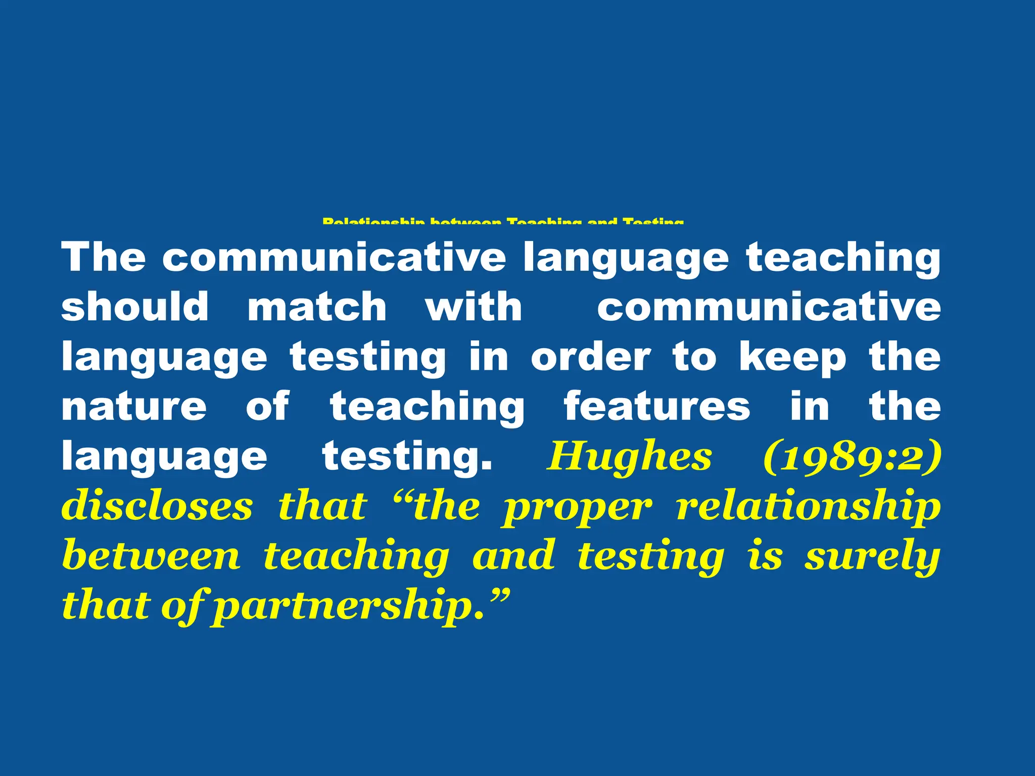 Relationship between Teaching and Testing
The communicative language teaching
should match with communicative
language testing in order to keep the
nature of teaching features in the
language testing. Hughes (1989:2)
discloses that ‘‘the proper relationship
between teaching and testing is surely
that of partnership.”
 