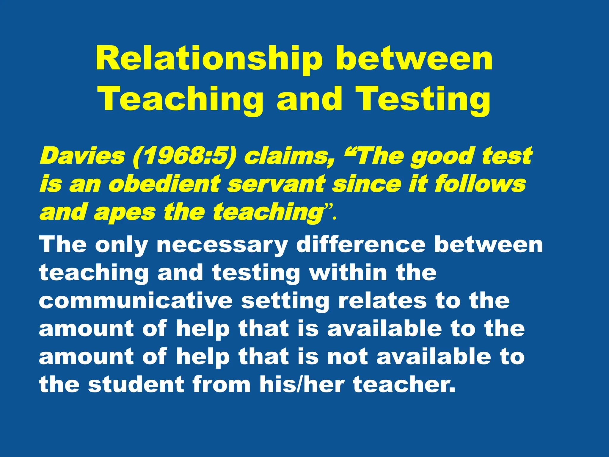 Relationship between
Teaching and Testing
Davies (1968:5) claims, “The good test
is an obedient servant since it follows
and apes the teaching”.
The only necessary difference between
teaching and testing within the
communicative setting relates to the
amount of help that is available to the
amount of help that is not available to
the student from his/her teacher.
 