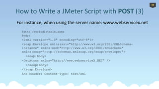 For instance, when using the server name: www.webservicex.net
Path: /periodictable.asmx
Body:
<?xml version="1.0" encoding="utf-8"?>
<soap:Envelope xmlns:xsi="http://www.w3.org/2001/XMLSchema-
instance" xmlns:xsd="http://www.w3.org/2001/XMLSchema"
xmlns:soap="http://schemas.xmlsoap.org/soap/envelope/">
<soap:Body>
<GetAtoms xmlns="http://www.webserviceX.NET" />
</soap:Body>
</soap:Envelope>
And header: Content-Type: text/xml
*
How to Write a JMeter Script with POST (3)
08
 