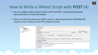 *
• You can configure other requests similar to GET and POST, using required methods,
path, parameters, or body and headers.
• Please note that the webservice (SOAP) request is depreciated and the SOAP/XML-RPC
request is active. Please use the HTTP_Request instead.
How to Write a JMeter Script with POST (4)
09
 