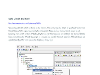 Data Driven Example
http://www.webservicex.net/uszip.asmx?WSDL
We used a public WS which we found on the internet. This is returning the details of specific ZIP codes from
United States which is a good opportunity for us to validate if data received from our clients is valid or not.
Extracting from our DB random ZIP Codes, City Names and State Codes we can validate if City Name and State
Code are matching the ZIP code by using it as a request and assert if the result is correct. All this test data we
added into an Excel file which we used as DataSource for our test.
 