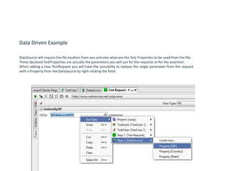 Data Driven Example
DataSource will require the file location from you and also what are the Test Properties to be used from the file.
These declared TestProperties are actually the parameters you will use for the requests or for the assertion.
When adding a new TestRequest you will have the possibility to replace the single parameter from the request
with a Property from the DataSource by right-clicking the field:
 