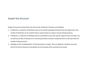 SoapUI Test Structure
SoapUI structures functional tests into three levels; TestSuites, TestCases and TestSteps.
1. A TestSuite is a collection of TestCases that can be used for grouping functional tests into logical units. Any
number of TestSuites can be created inside a soapUI project to support massive testing scenarios.
2. A TestCase is a collection of TestSteps that are assembled to test some specific aspect of your service(s). You
can add any number of TestCases to a containing TestSuite and even modularize them to call each other for
complex testing scenarios.
3. TestSteps are the "building blocks" of functional tests in soapUI. They are added to a TestCase and used
control the flow of execution and validate the functionality of the service(s) to be tested.
 