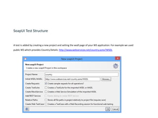 SoapUI Test Structure
A test is added by creating a new project and setting the wsdl page of your WS application. For example we used
public WS which provides Country Details: http://www.webservicex.net/country.asmx?WSDL
 