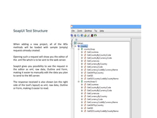 SoapUI Test Structure
When adding a new project, all of the WSs
methods will be loaded with sample (empty)
requests already created.
Opening such a request will show you the editor of
the .xml file which is to be sent to the web server.
SoapUI gives you possibility to see the request in
the editor as xml, raw data, Outline and Form,
making it easier to manually edit the data you plan
to send to the WS server.
The response received is also shown (on the right
side of the tool’s layout) as xml, raw data, Outline
or Form, making it easier to read.
 