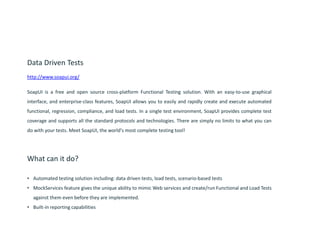 Data Driven Tests
http://www.soapui.org/
SoapUI is a free and open source cross-platform Functional Testing solution. With an easy-to-use graphical
interface, and enterprise-class features, SoapUI allows you to easily and rapidly create and execute automated
functional, regression, compliance, and load tests. In a single test environment, SoapUI provides complete test
coverage and supports all the standard protocols and technologies. There are simply no limits to what you can
do with your tests. Meet SoapUI, the world's most complete testing tool!
What can it do?
• Automated testing solution including: data driven tests, load tests, scenario-based tests
• MockServices feature gives the unique ability to mimic Web services and create/run Functional and Load Tests
against them even before they are implemented.
• Built-in reporting capabilities
 