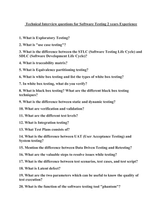 Technical Interview questions for Software Testing 2 years Experience
1. What is Exploratory Testing?
2. What is "use case testing"?
3. What is the difference between the STLC (Software Testing Life Cycle) and
SDLC (Software Development Life Cycle)?
4. What is traceability matrix?
5. What is Equivalence partitioning testing?
6. What is white box testing and list the types of white box testing?
7. In white box testing, what do you verify?
8. What is black box testing? What are the different black box testing
techniques?
9. What is the difference between static and dynamic testing?
10. What are verification and validation?
11. What are the different test levels?
12. What is Integration testing?
13. What Test Plans consists of?
14. What is the difference between UAT (User Acceptance Testing) and
System testing?
15. Mention the difference between Data Driven Testing and Retesting?
16. What are the valuable steps to resolve issues while testing?
17. What is the difference between test scenarios, test cases, and test script?
18. What is Latent defect?
19. What are the two parameters which can be useful to know the quality of
test execution?
20. What is the function of the software testing tool "phantom"?
 