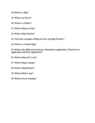 18. What is a Bug?
19. What is an Error?
20. What is a Failure?
21. What is Bug Severity?
22. What is Bug Priority?
23. Tell some examples of Bug Severity and Bug Priority?
24. What is a Critical Bug?
25. What is the difference between a Standalone application, Client-Server
application and Web application?
26. What is Bug Life Cycle?
27. What is Bug Leakage?
28. What is Bug Release?
29. What is Defect Age?
30. What is Error Seeding?
 