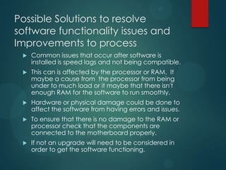 Possible Solutions to resolve
software functionality issues and
Improvements to process
 Common issues that occur after software is
installed is speed lags and not being compatible.
 This can is affected by the processor or RAM. It
maybe a cause from the processor from being
under to much load or it maybe that there isn't
enough RAM for the software to run smoothly.
 Hardware or physical damage could be done to
affect the software from having errors and issues.
 To ensure that there is no damage to the RAM or
processor check that the components are
connected to the motherboard properly.
 If not an upgrade will need to be considered in
order to get the software functioning.
 