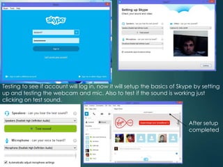 Testing to see if account will log in, now it will setup the basics of Skype by setting
up and testing the webcam and mic. Also to test if the sound is working just
clicking on test sound.
After setup
completed
 