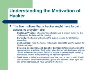 Understanding the Motivation of
Hacker


The five motives that a hacker might have to gain
access to a system are
–
–
–
–

–

Challenge/Prestige: when someone breaks into a system purely for the
challenge of the task and the prestige
Curiosity: The hacker will peruse the system looking for something
interesting
Use/Leverage: Here the hacker will actually attempt to use the system for
his own purpose.
Defacing, Destruction, and Denial of Service: Defacing is changing the
appearance of a website. Destruction takes the form of deleting or altering
of data stored on the system. Denial of service is preventing or hindering
the hacked system from performing its intended operation.
Steal: intent is to find something of value that can be used or sold. Credit
card numbers, personal information, goods and services, even login IDs
and email addresses, all have value to the hacker.

 
