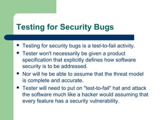 Testing for Security Bugs







Testing for security bugs is a test-to-fail activity.
Tester won't necessarily be given a product
specification that explicitly defines how software
security is to be addressed.
Nor will he be able to assume that the threat model
is complete and accurate.
Tester will need to put on "test-to-fail" hat and attack
the software much like a hacker would assuming that
every feature has a security vulnerability.

 