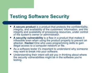 Testing Software Security







A secure product is a product that protects the confidentiality,
integrity, and availability of the customers' information, and the
integrity and availability of processing resources, under control
of the system's owner or administrator.
A security vulnerability is a flaw in a product that makes it
infeasible even when using the product properly to prevent an
attacker. Hacker:One who uses programming skills to gain
illegal access to a computer network or file.
As a software tester it's important to understand why someone
may want to break into your software.
Understanding their intent will aid you in thinking about where
the security vulnerabilities might be in the software you're
testing.

 