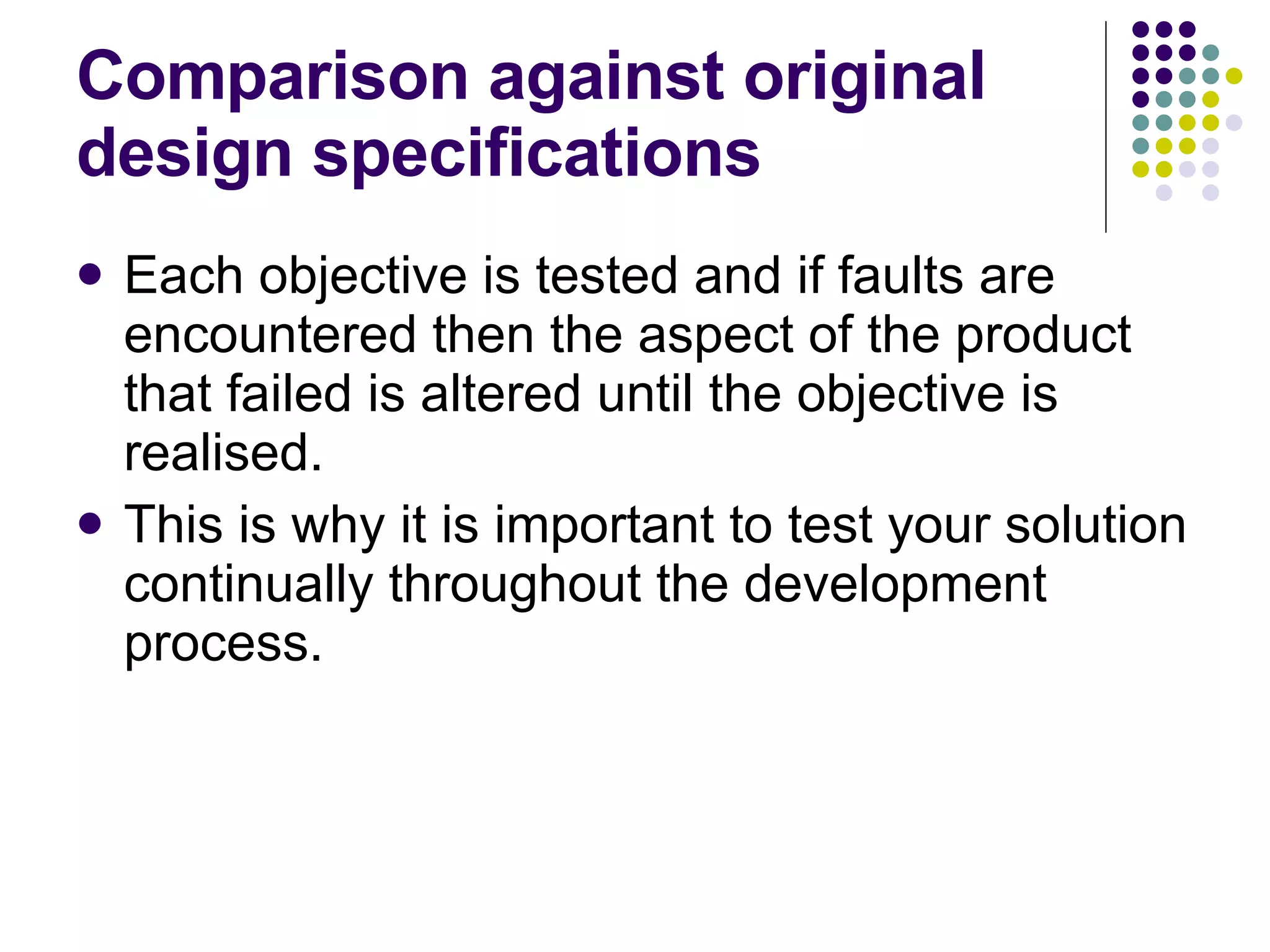 Comparison against original design specifications Each objective is tested and if faults are encountered then the aspect of the product that failed is altered until the objective is realised. This is why it is important to test your solution continually throughout the development process. 