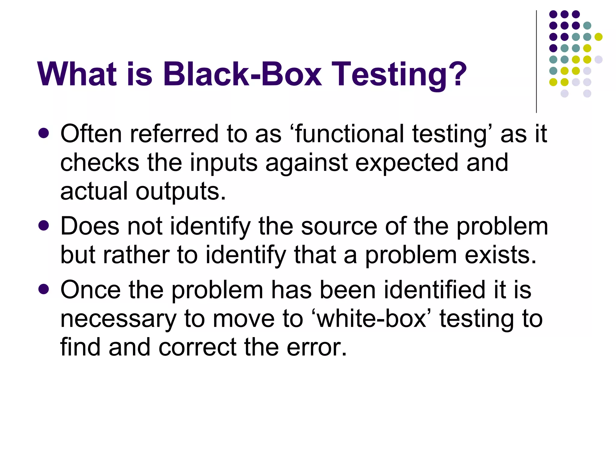 What is Black-Box Testing? Often referred to as ‘functional testing’ as it checks the inputs against expected and actual outputs. Does not identify the source of the problem but rather to identify that a problem exists. Once the problem has been identified it is necessary to move to ‘white-box’ testing to find and correct the error. 