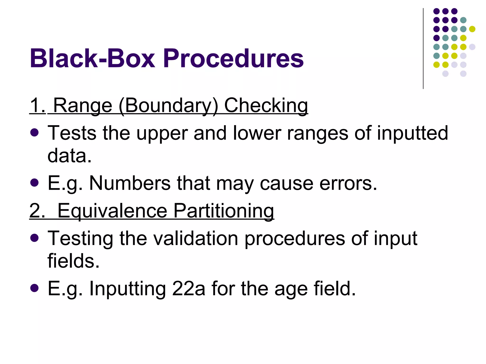 Black-Box Procedures 1. Range (Boundary) Checking Tests the upper and lower ranges of inputted data. E.g. Numbers that may cause errors. 2. Equivalence Partitioning Testing the validation procedures of input fields. E.g. Inputting 22a for the age field. 