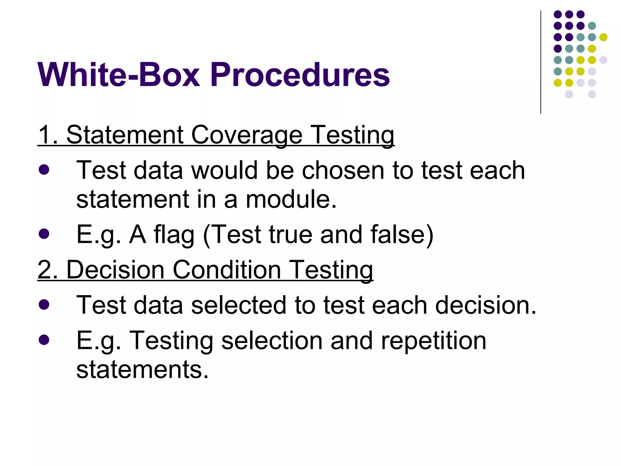 White-Box Procedures 1. Statement Coverage Testing Test data would be chosen to test each statement in a module. E.g. A flag (Test true and false) 2. Decision Condition Testing Test data selected to test each decision. E.g. Testing selection and repetition statements. 