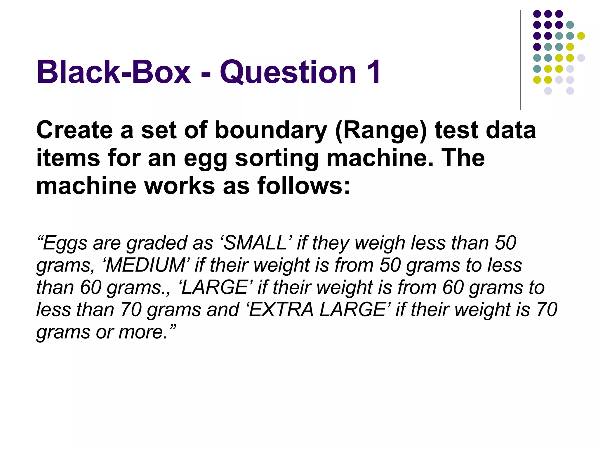 Black-Box - Question 1 Create a set of boundary (Range) test data items for an egg sorting machine. The machine works as follows: “ Eggs are graded as ‘SMALL’ if they weigh less than 50 grams, ‘MEDIUM’ if their weight is from 50 grams to less than 60 grams., ‘LARGE’ if their weight is from 60 grams to less than 70 grams and ‘EXTRA LARGE’ if their weight is 70 grams or more.” 