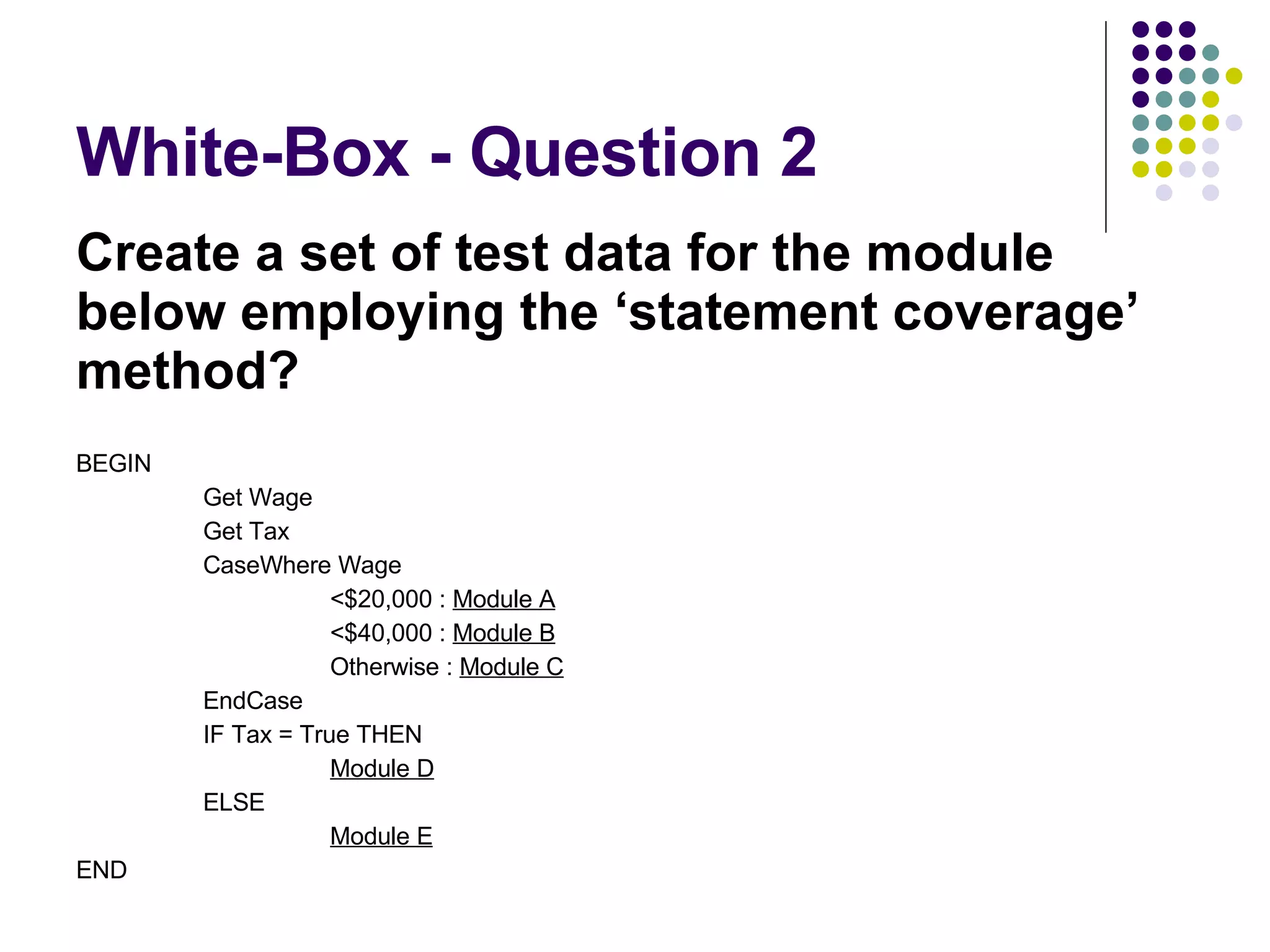 White-Box - Question 2 Create a set of test data for the module below employing the ‘statement coverage’ method? BEGIN Get Wage Get Tax CaseWhere Wage <$20,000 : Module A <$40,000 : Module B Otherwise : Module C EndCase IF Tax = True THEN Module D ELSE Module E END 