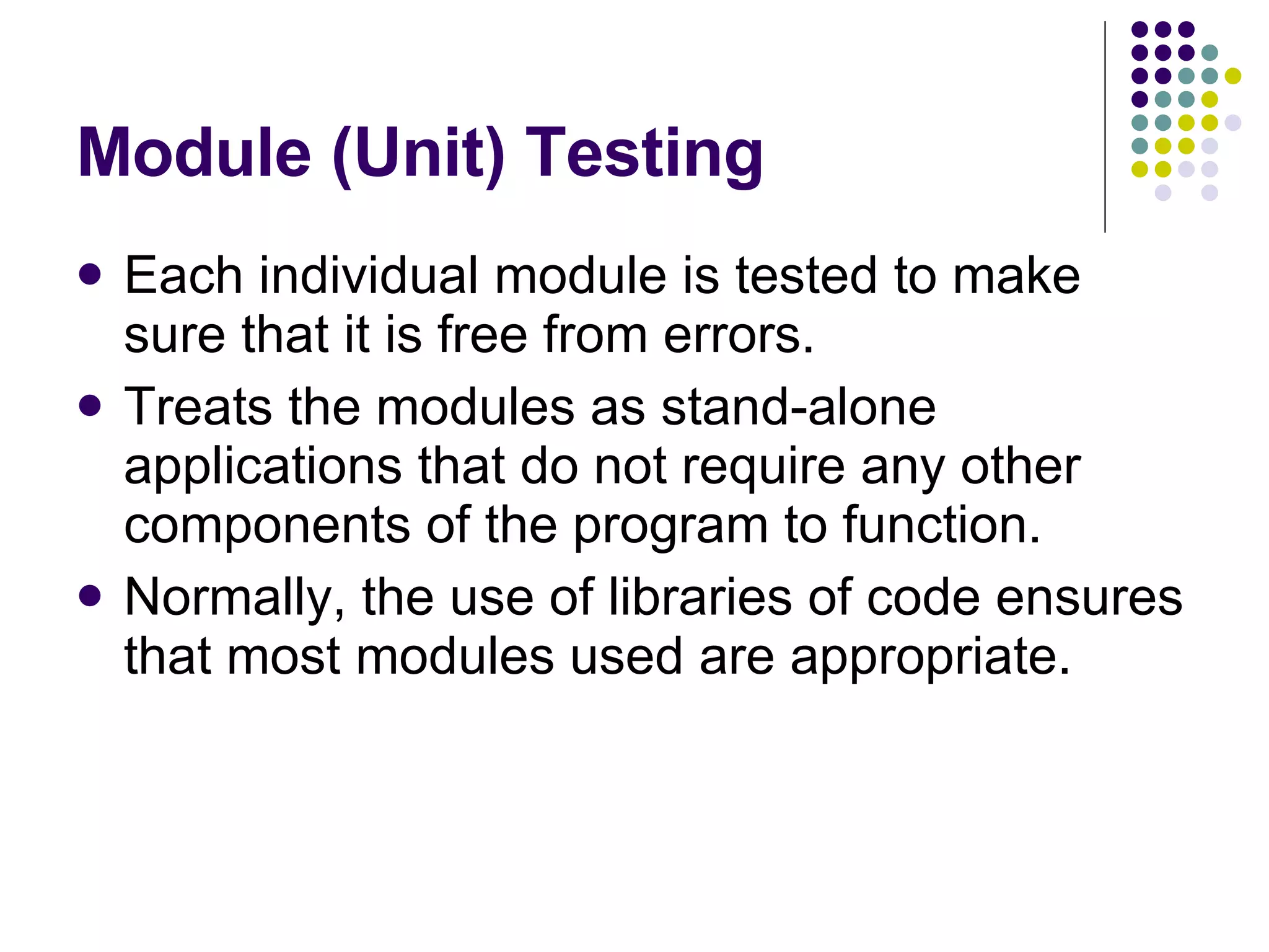 Module (Unit) Testing Each individual module is tested to make sure that it is free from errors. Treats the modules as stand-alone applications that do not require any other components of the program to function. Normally, the use of libraries of code ensures that most modules used are appropriate. 