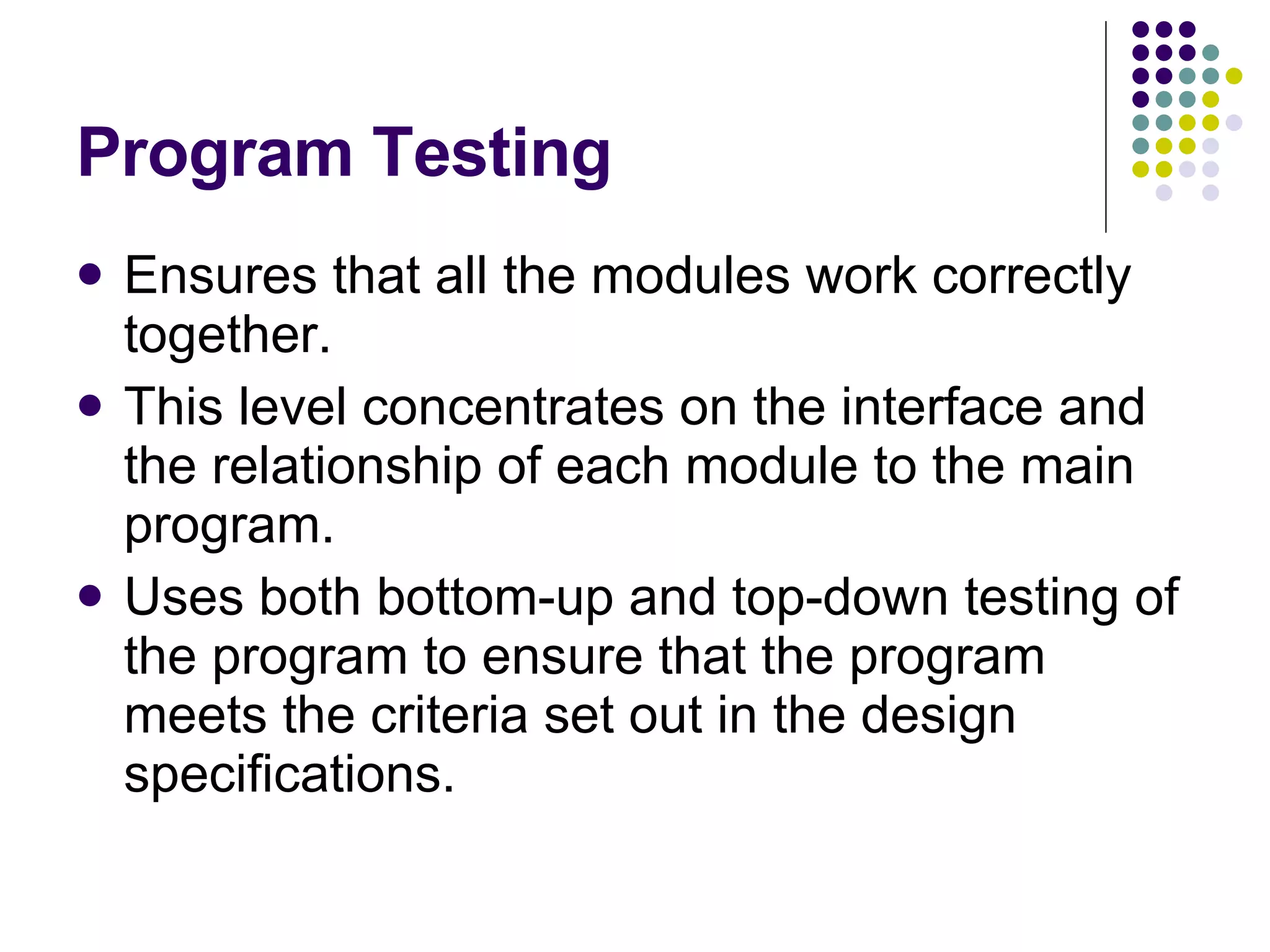 Program Testing Ensures that all the modules work correctly together. This level concentrates on the interface and the relationship of each module to the main program. Uses both bottom-up and top-down testing of the program to ensure that the program meets the criteria set out in the design specifications. 