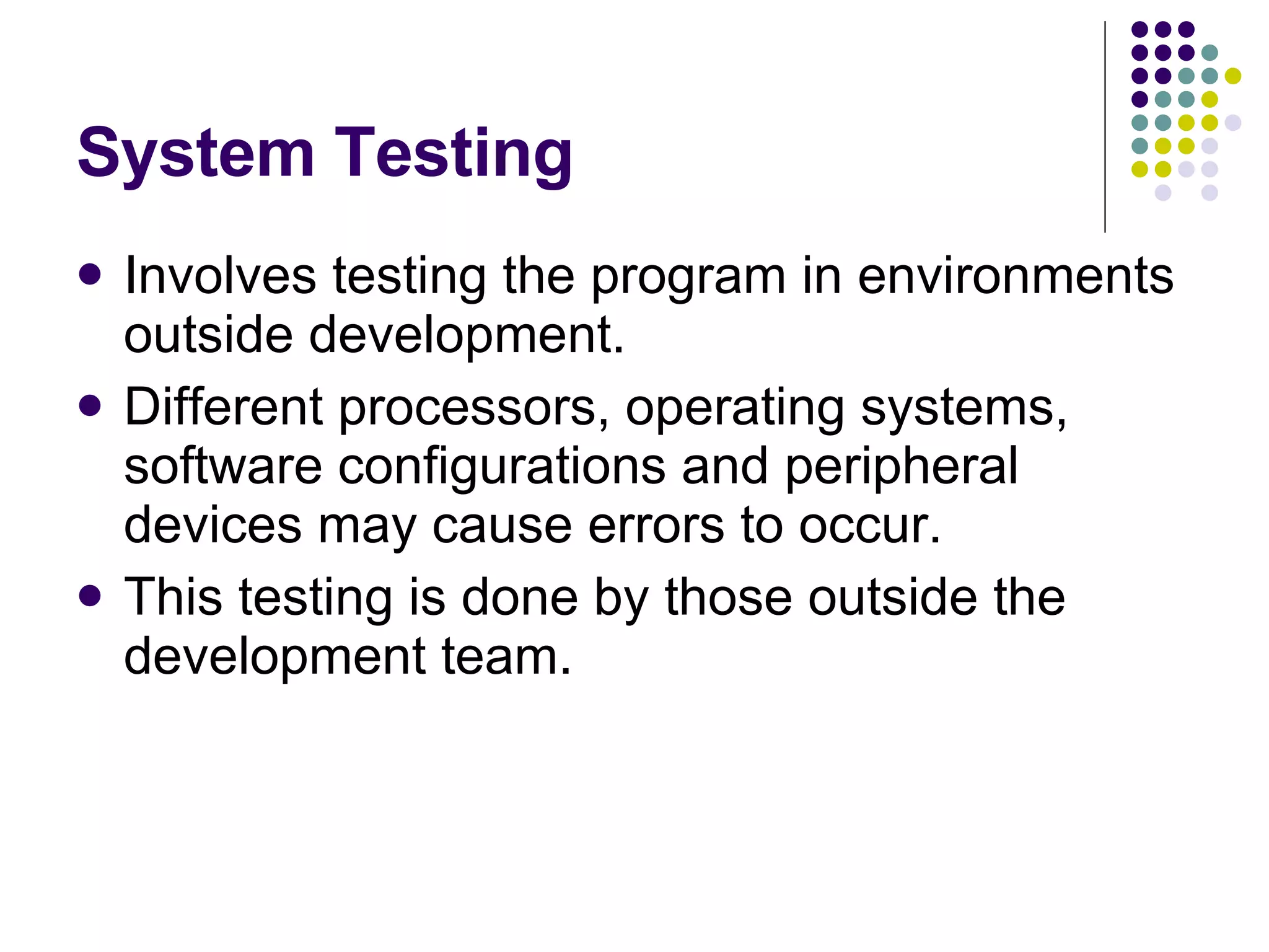 System Testing Involves testing the program in environments outside development. Different processors, operating systems, software configurations and peripheral devices may cause errors to occur. This testing is done by those outside the development team. 