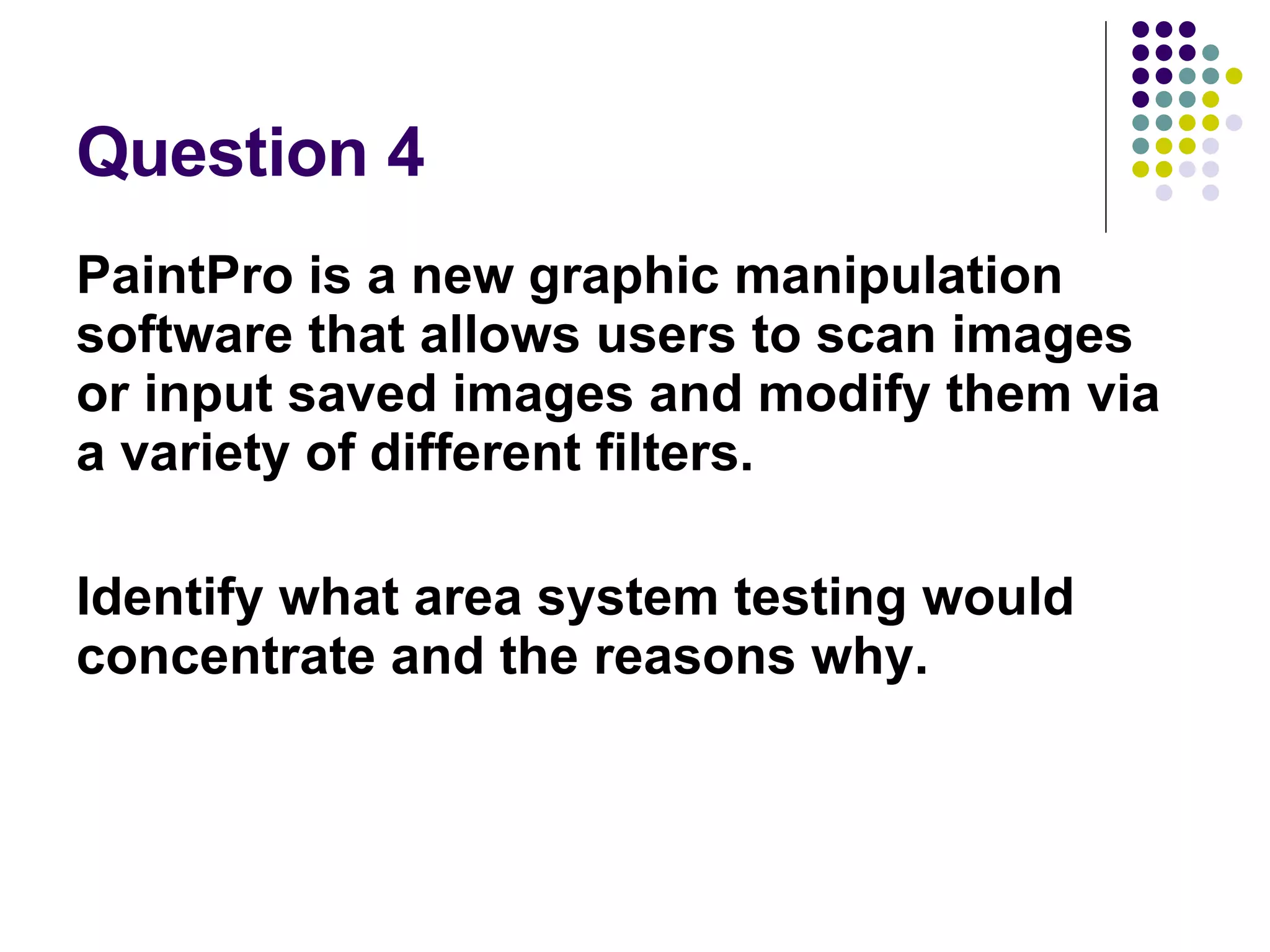 Question 4 PaintPro is a new graphic manipulation software that allows users to scan images or input saved images and modify them via a variety of different filters. Identify what area system testing would concentrate and the reasons why. 