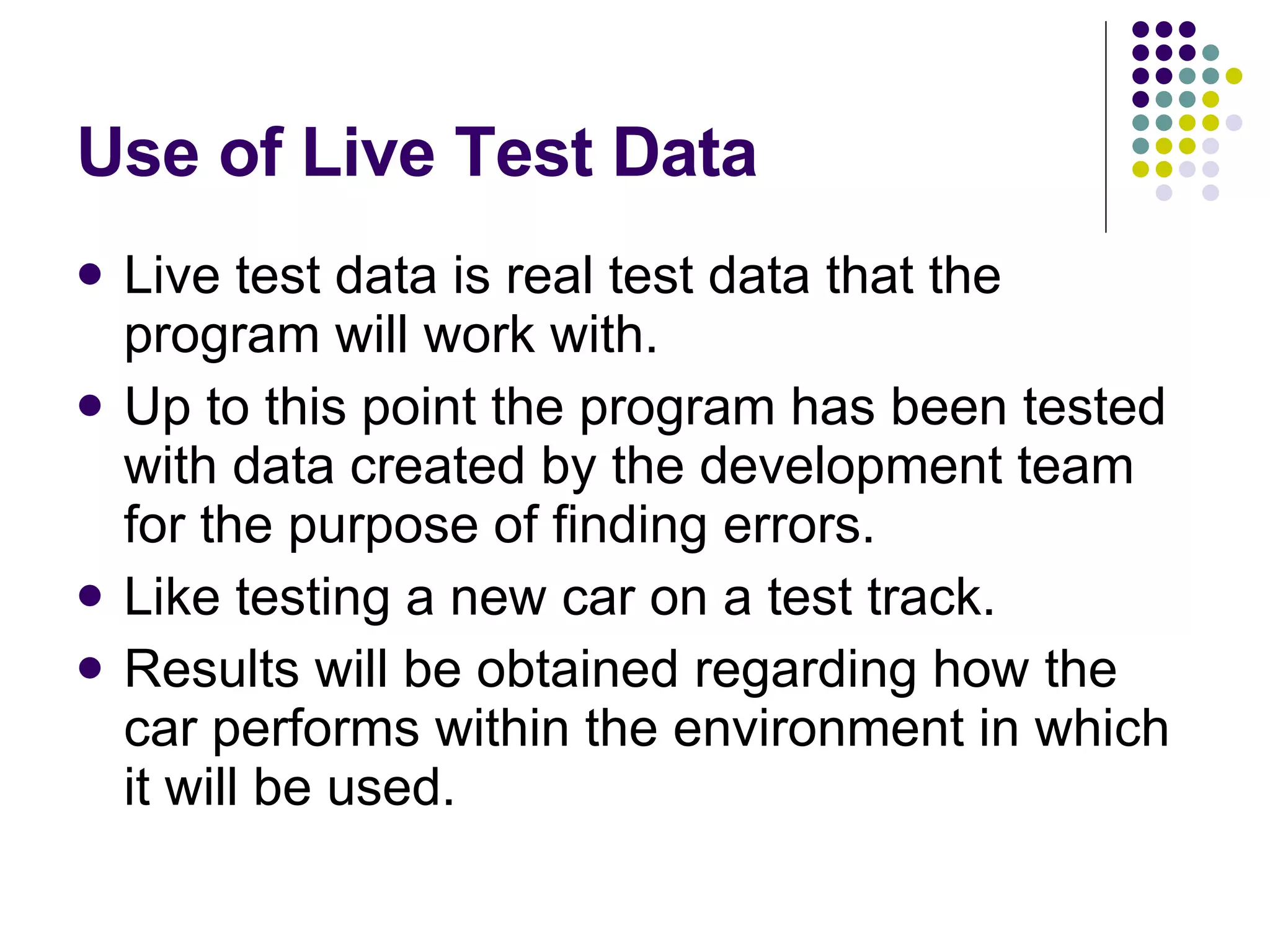 Use of Live Test Data Live test data is real test data that the program will work with. Up to this point the program has been tested with data created by the development team for the purpose of finding errors. Like testing a new car on a test track. Results will be obtained regarding how the car performs within the environment in which it will be used. 