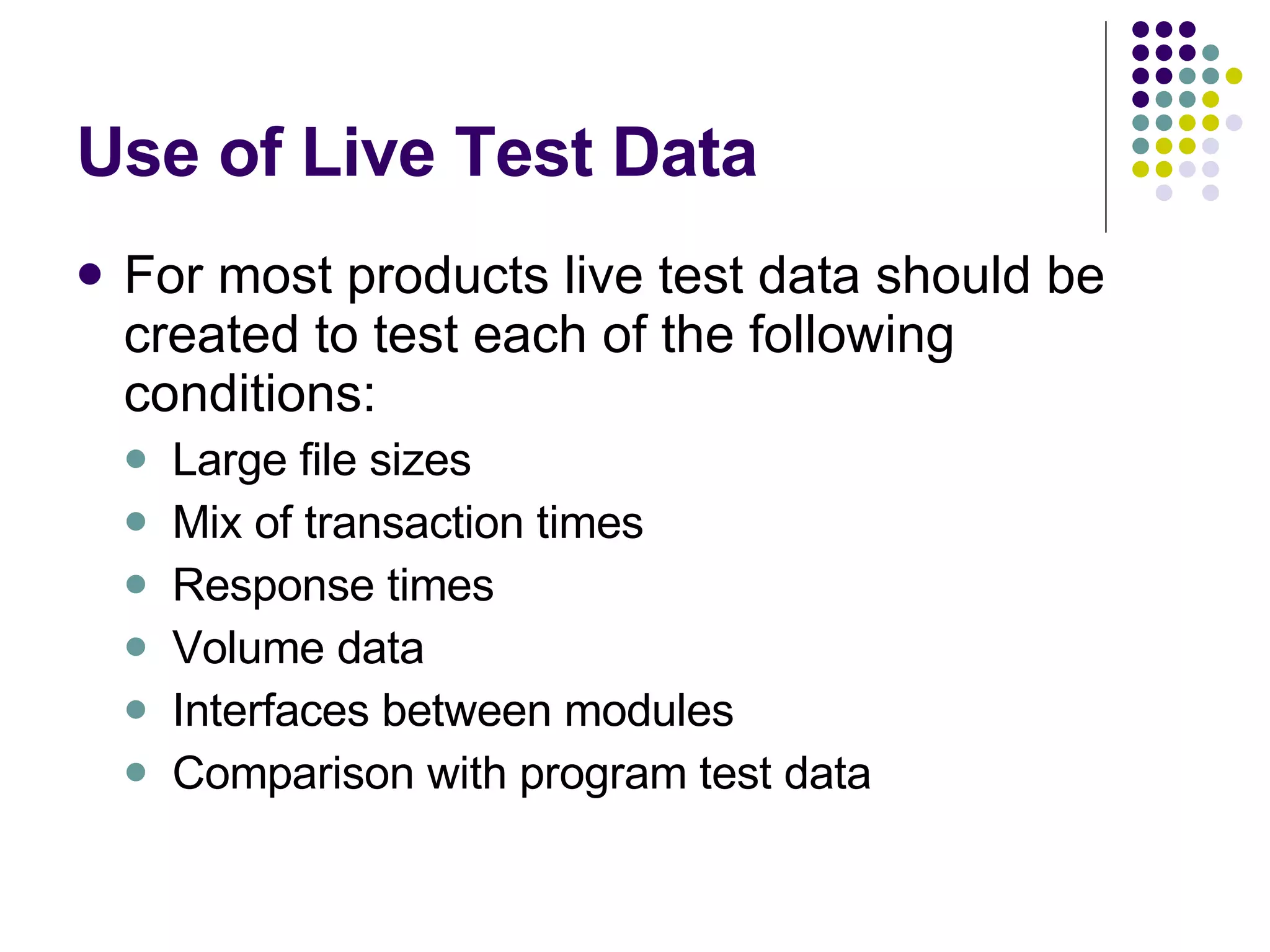 Use of Live Test Data For most products live test data should be created to test each of the following conditions: Large file sizes Mix of transaction times Response times Volume data Interfaces between modules Comparison with program test data 
