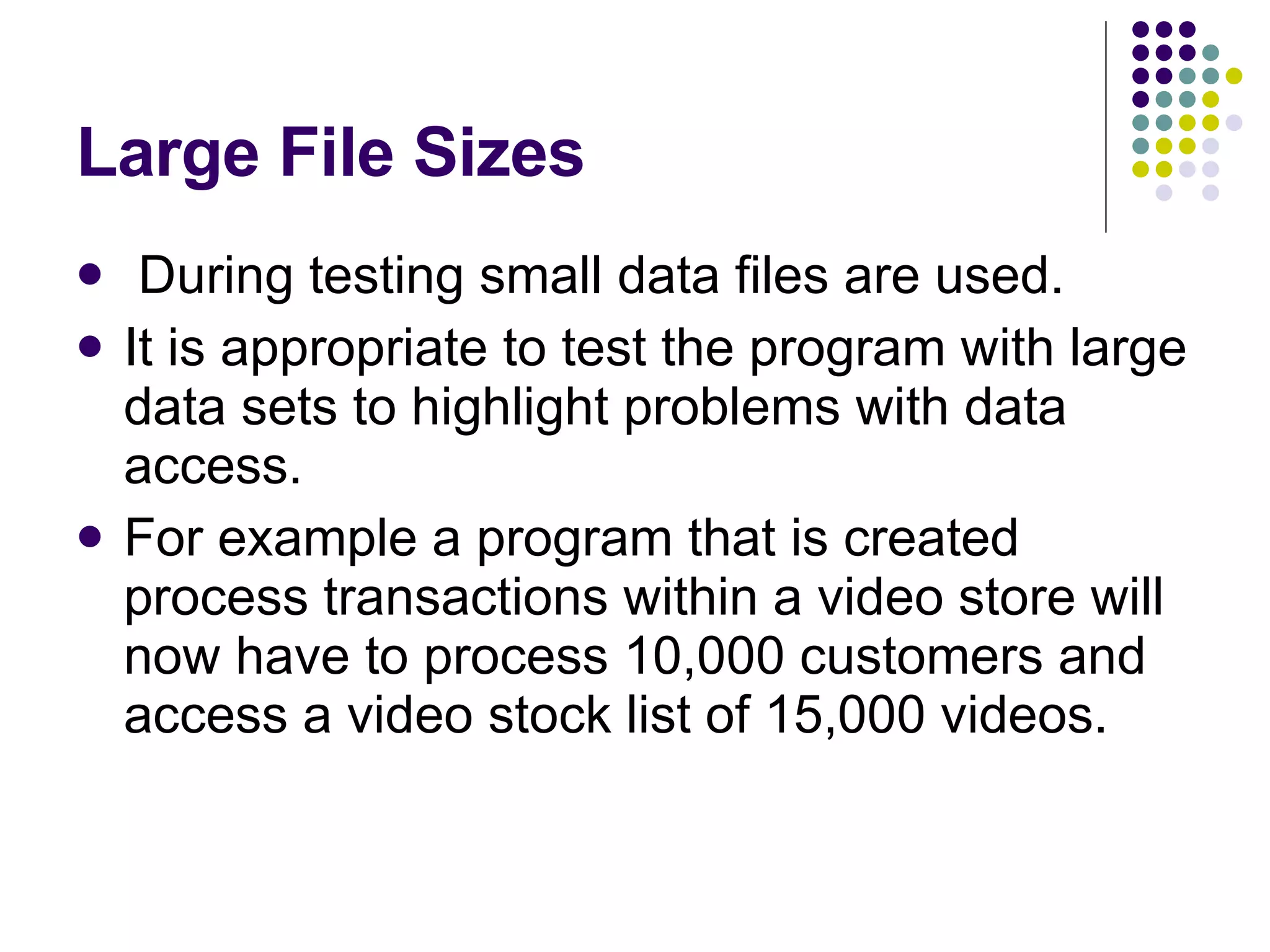 Large File Sizes During testing small data files are used. It is appropriate to test the program with large data sets to highlight problems with data access. For example a program that is created process transactions within a video store will now have to process 10,000 customers and access a video stock list of 15,000 videos. 
