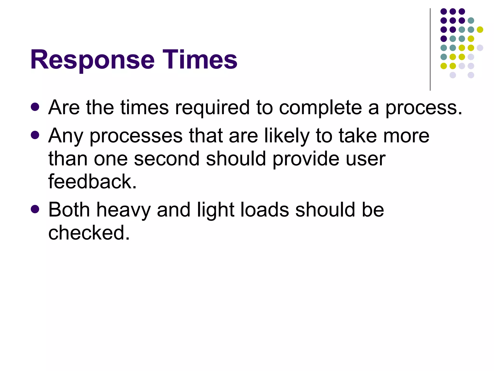 Response Times Are the times required to complete a process. Any processes that are likely to take more than one second should provide user feedback. Both heavy and light loads should be checked. 