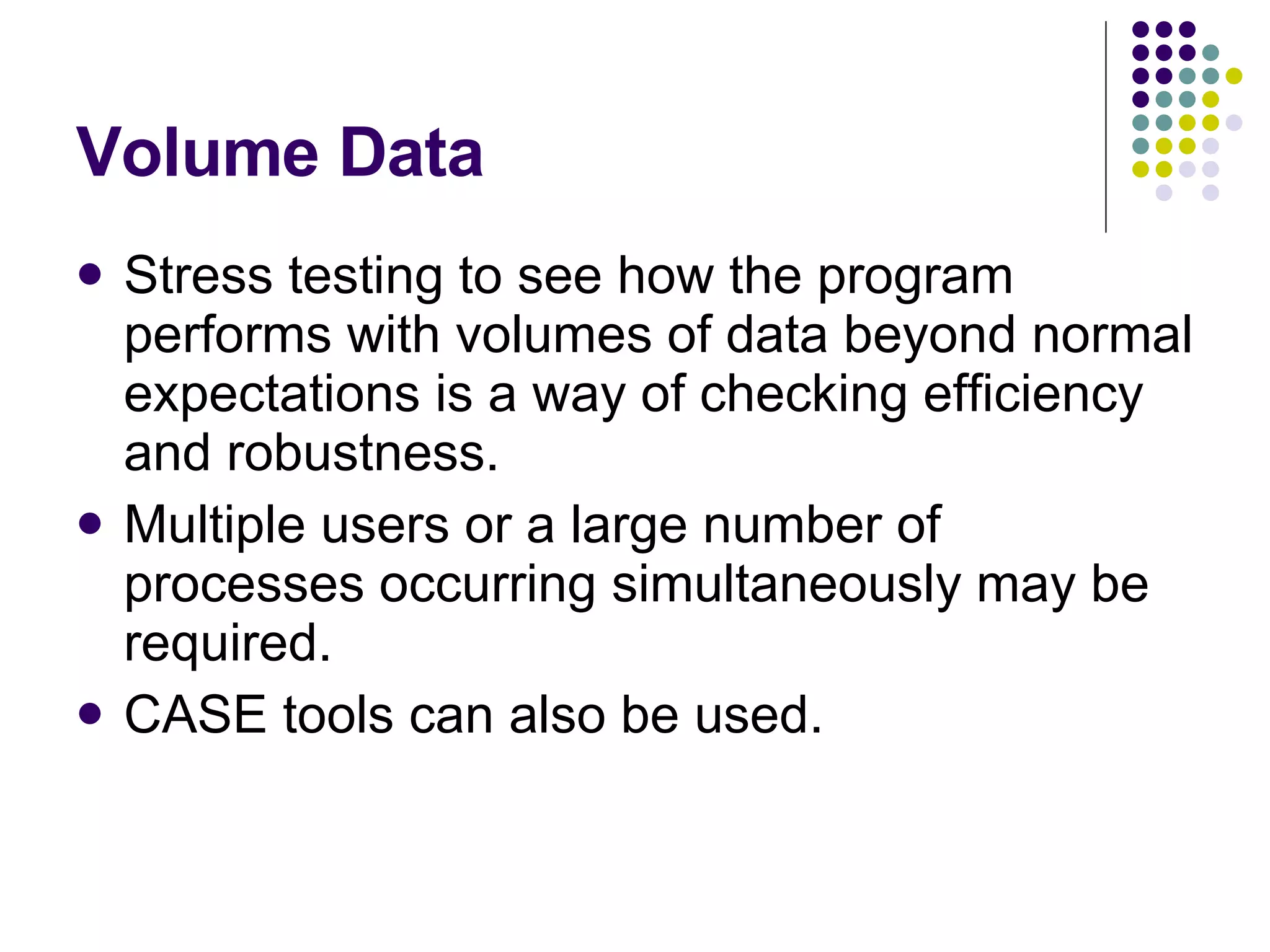 Volume Data Stress testing to see how the program performs with volumes of data beyond normal expectations is a way of checking efficiency and robustness. Multiple users or a large number of processes occurring simultaneously may be required. CASE tools can also be used. 