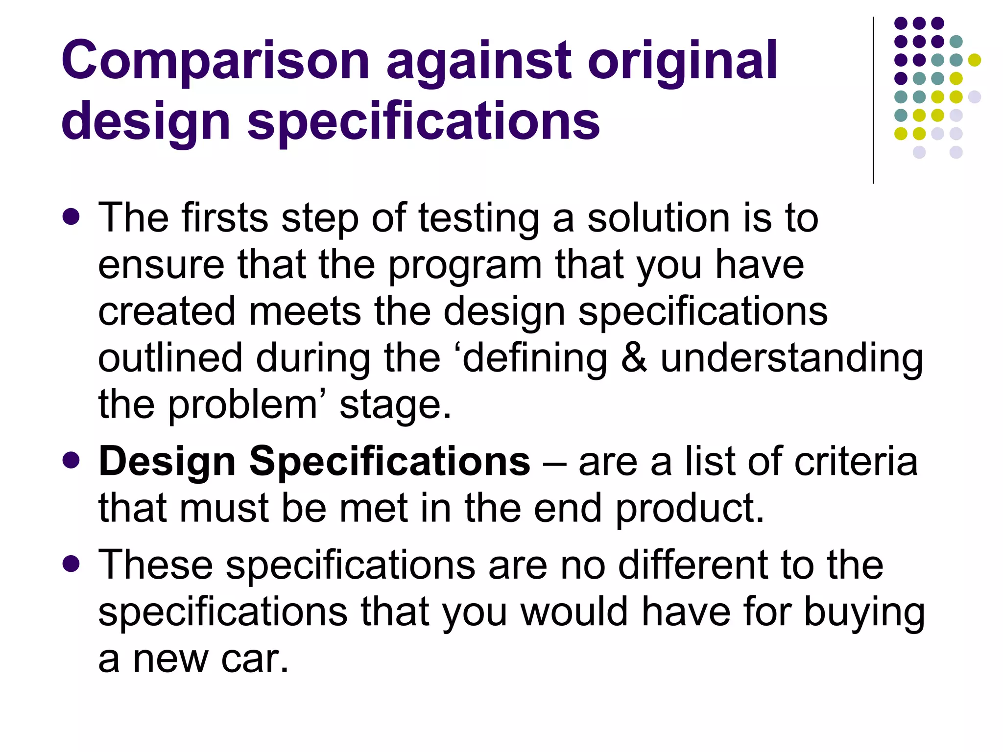 Comparison against original design specifications The firsts step of testing a solution is to ensure that the program that you have created meets the design specifications outlined during the ‘defining & understanding the problem’ stage. Design Specifications – are a list of criteria that must be met in the end product. These specifications are no different to the specifications that you would have for buying a new car. 