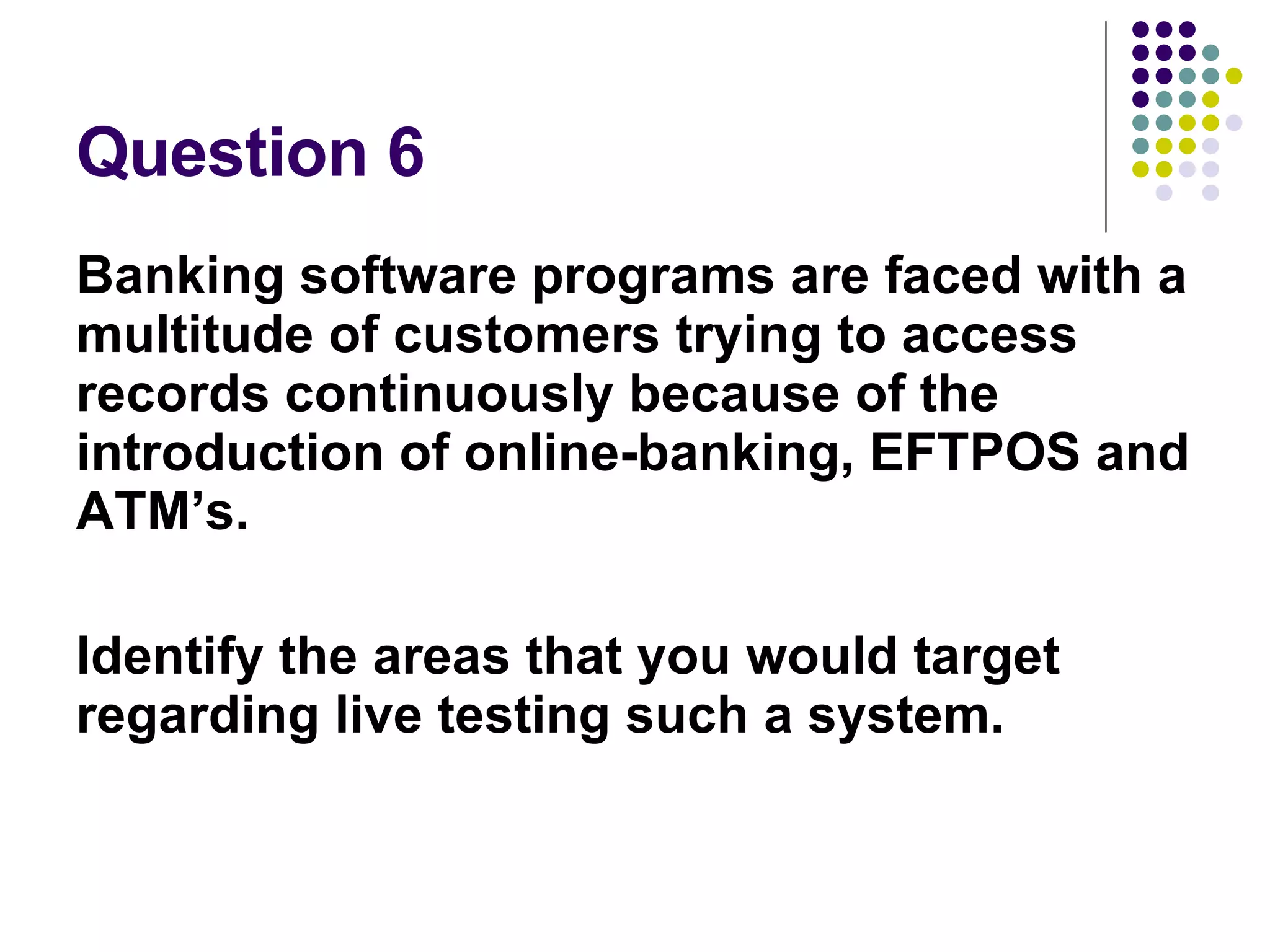 Question 6 Banking software programs are faced with a multitude of customers trying to access records continuously because of the introduction of online-banking, EFTPOS and ATM’s. Identify the areas that you would target regarding live testing such a system. 