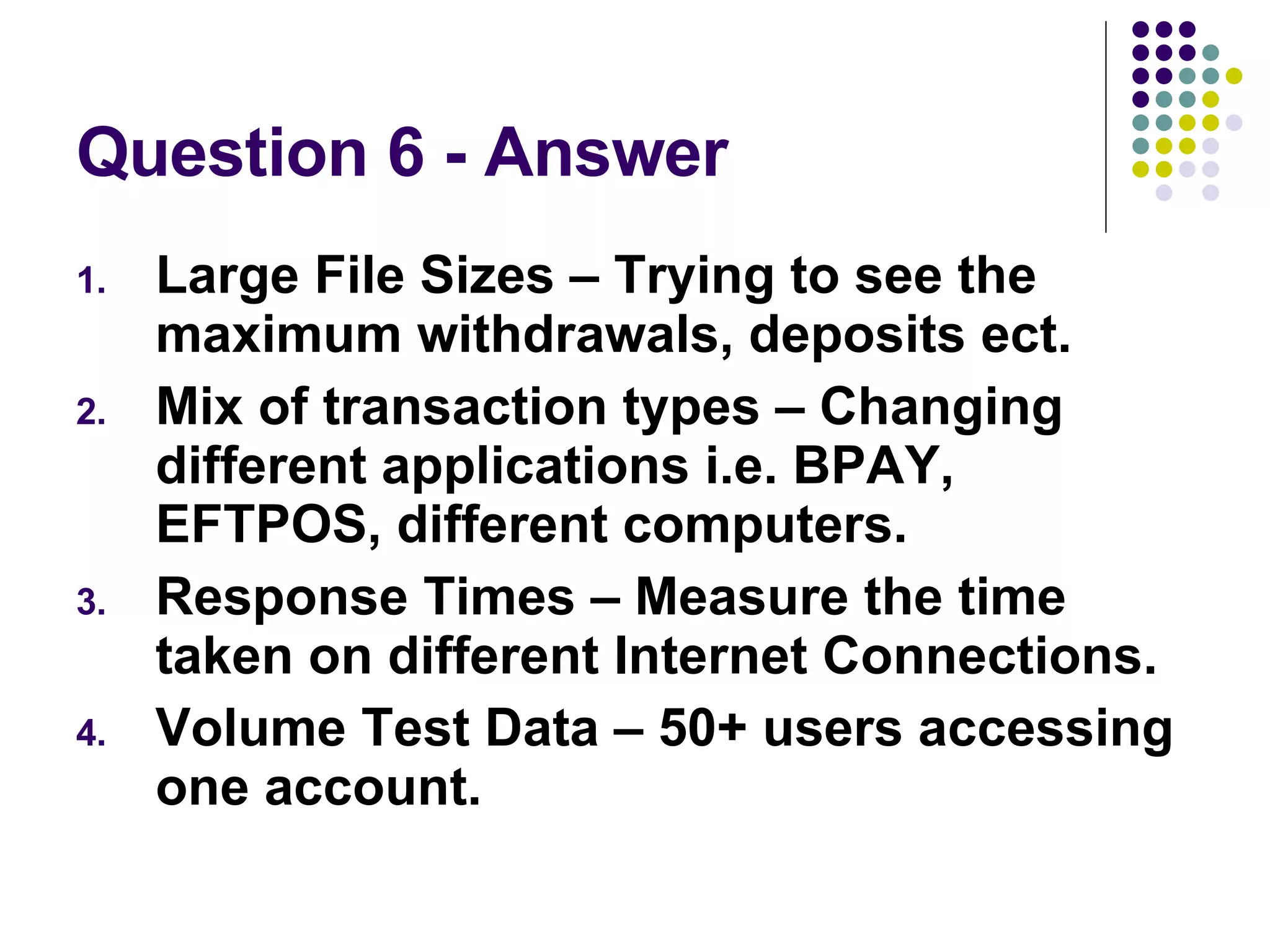 Question 6 - Answer Large File Sizes – Trying to see the maximum withdrawals, deposits ect. Mix of transaction types – Changing different applications i.e. BPAY, EFTPOS, different computers. Response Times – Measure the time taken on different Internet Connections. Volume Test Data – 50+ users accessing one account. 