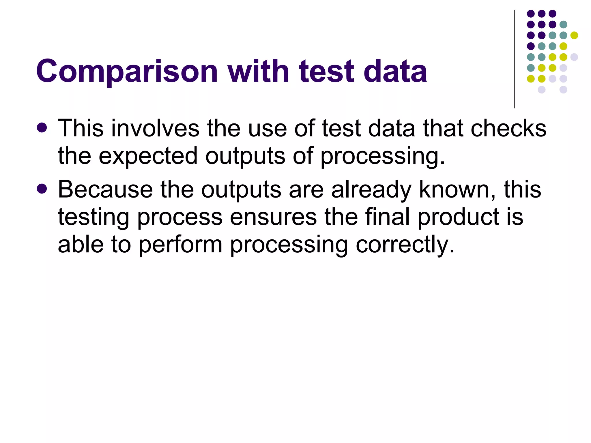 Comparison with test data This involves the use of test data that checks the expected outputs of processing. Because the outputs are already known, this testing process ensures the final product is able to perform processing correctly. 