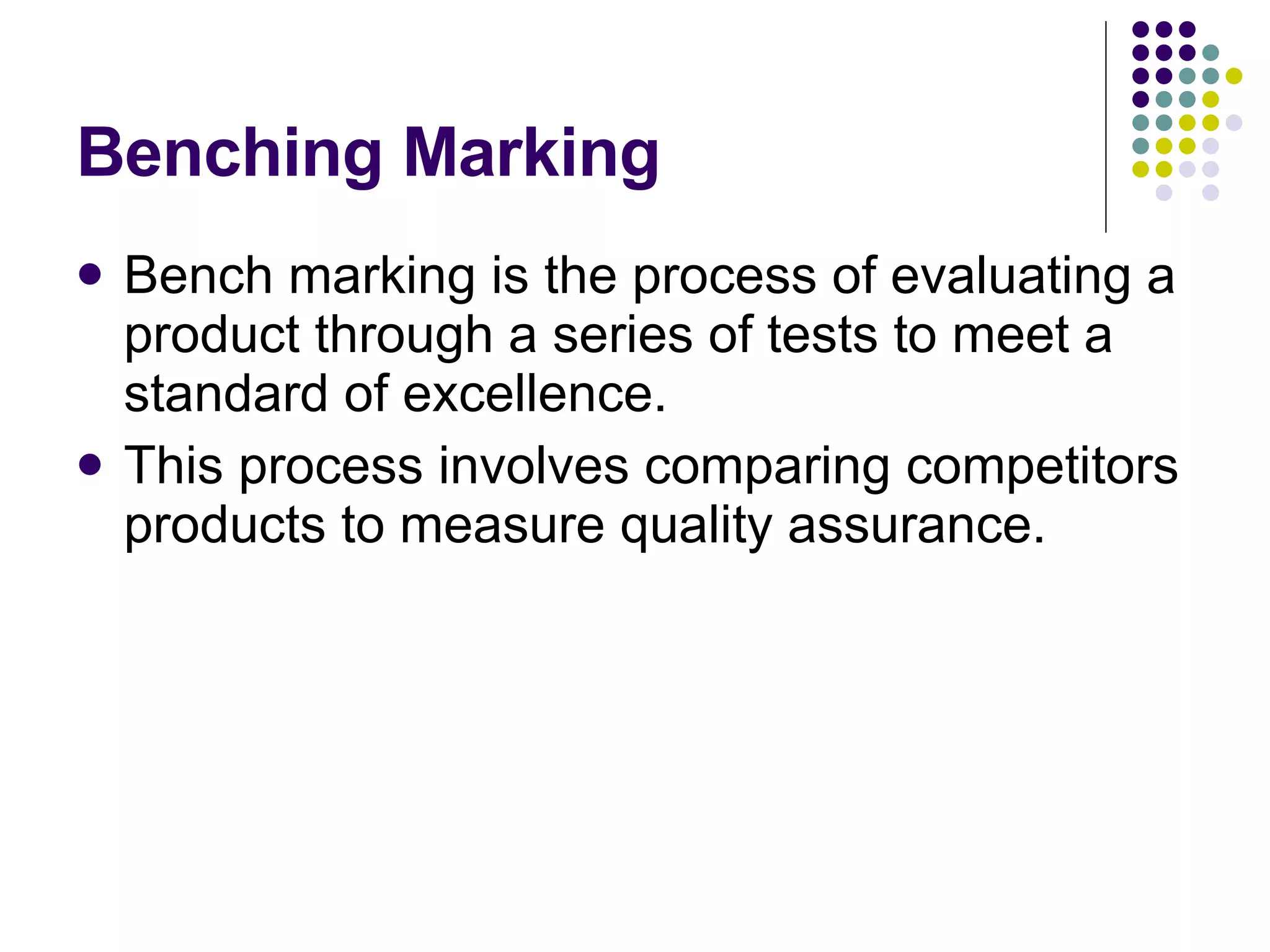 Benching Marking Bench marking is the process of evaluating a product through a series of tests to meet a standard of excellence. This process involves comparing competitors products to measure quality assurance. 