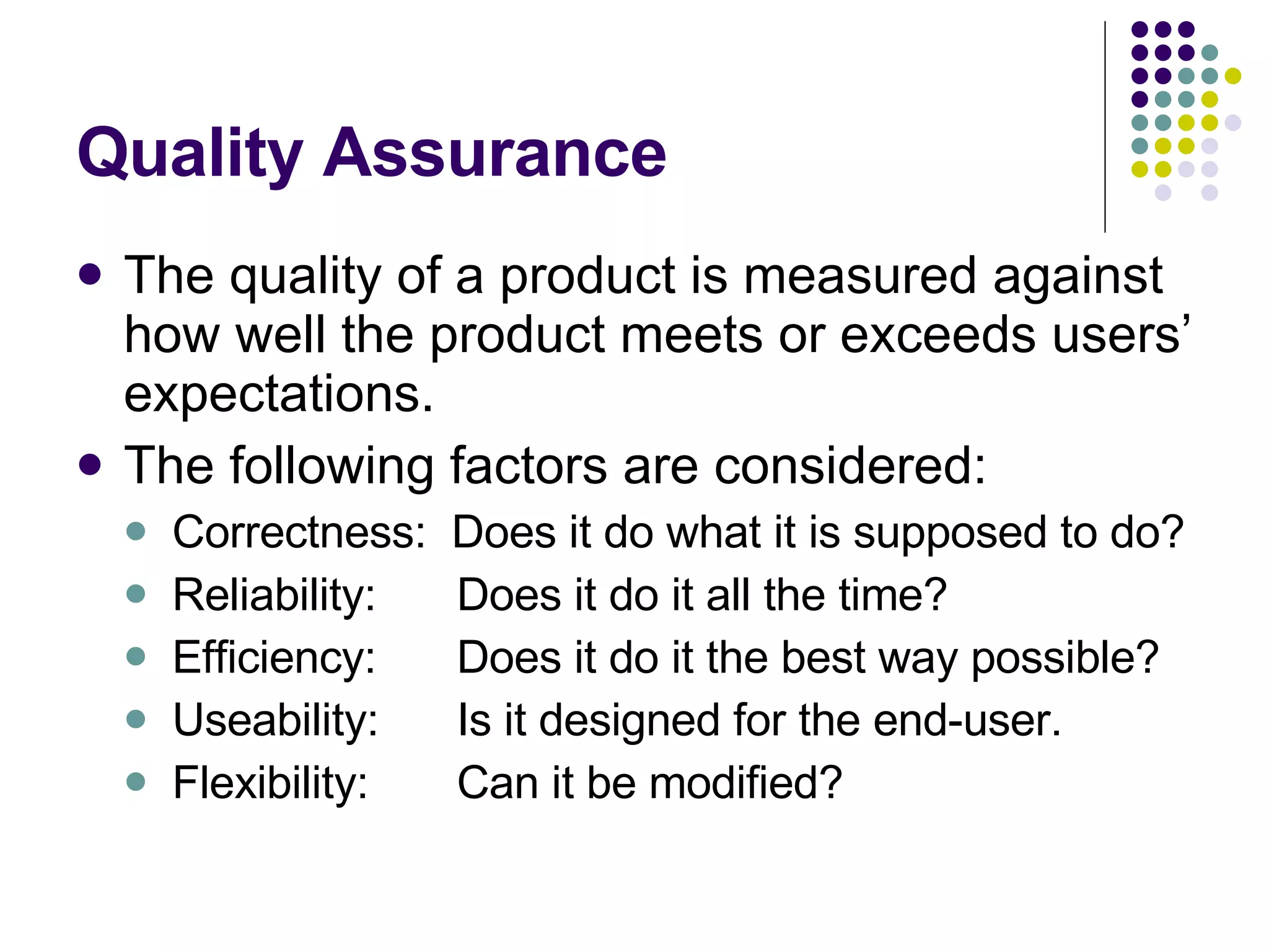Quality Assurance The quality of a product is measured against how well the product meets or exceeds users’ expectations. The following factors are considered: Correctness: Does it do what it is supposed to do? Reliability: Does it do it all the time? Efficiency: Does it do it the best way possible? Useability: Is it designed for the end-user. Flexibility: Can it be modified? 