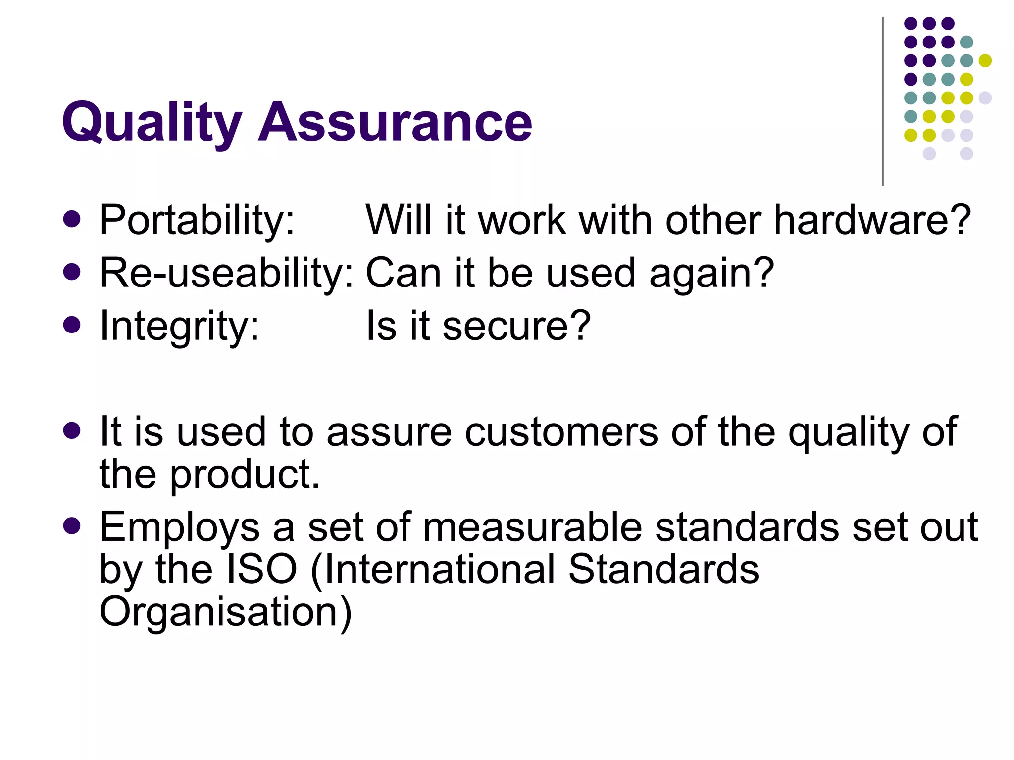 Quality Assurance Portability: Will it work with other hardware? Re-useability: Can it be used again? Integrity: Is it secure? It is used to assure customers of the quality of the product. Employs a set of measurable standards set out by the ISO (International Standards Organisation) 
