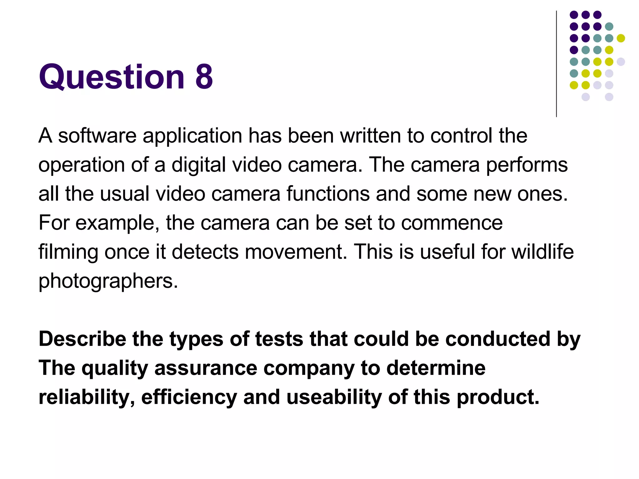 Question 8 A software application has been written to control the operation of a digital video camera. The camera performs all the usual video camera functions and some new ones. For example, the camera can be set to commence filming once it detects movement. This is useful for wildlife photographers. Describe the types of tests that could be conducted by The quality assurance company to determine reliability, efficiency and useability of this product. 