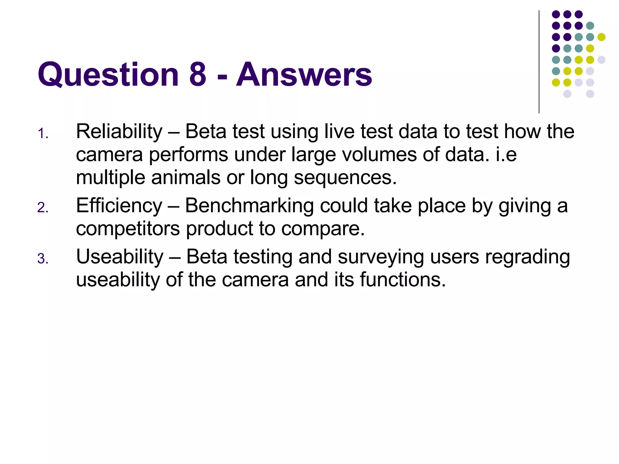 Question 8 - Answers Reliability – Beta test using live test data to test how the camera performs under large volumes of data. i.e multiple animals or long sequences. Efficiency – Benchmarking could take place by giving a competitors product to compare. Useability – Beta testing and surveying users regrading useability of the camera and its functions. 