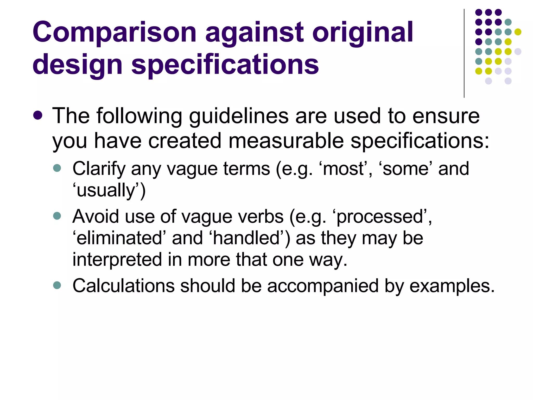Comparison against original design specifications The following guidelines are used to ensure you have created measurable specifications: Clarify any vague terms (e.g. ‘most’, ‘some’ and ‘usually’) Avoid use of vague verbs (e.g. ‘processed’, ‘eliminated’ and ‘handled’) as they may be interpreted in more that one way. Calculations should be accompanied by examples. 