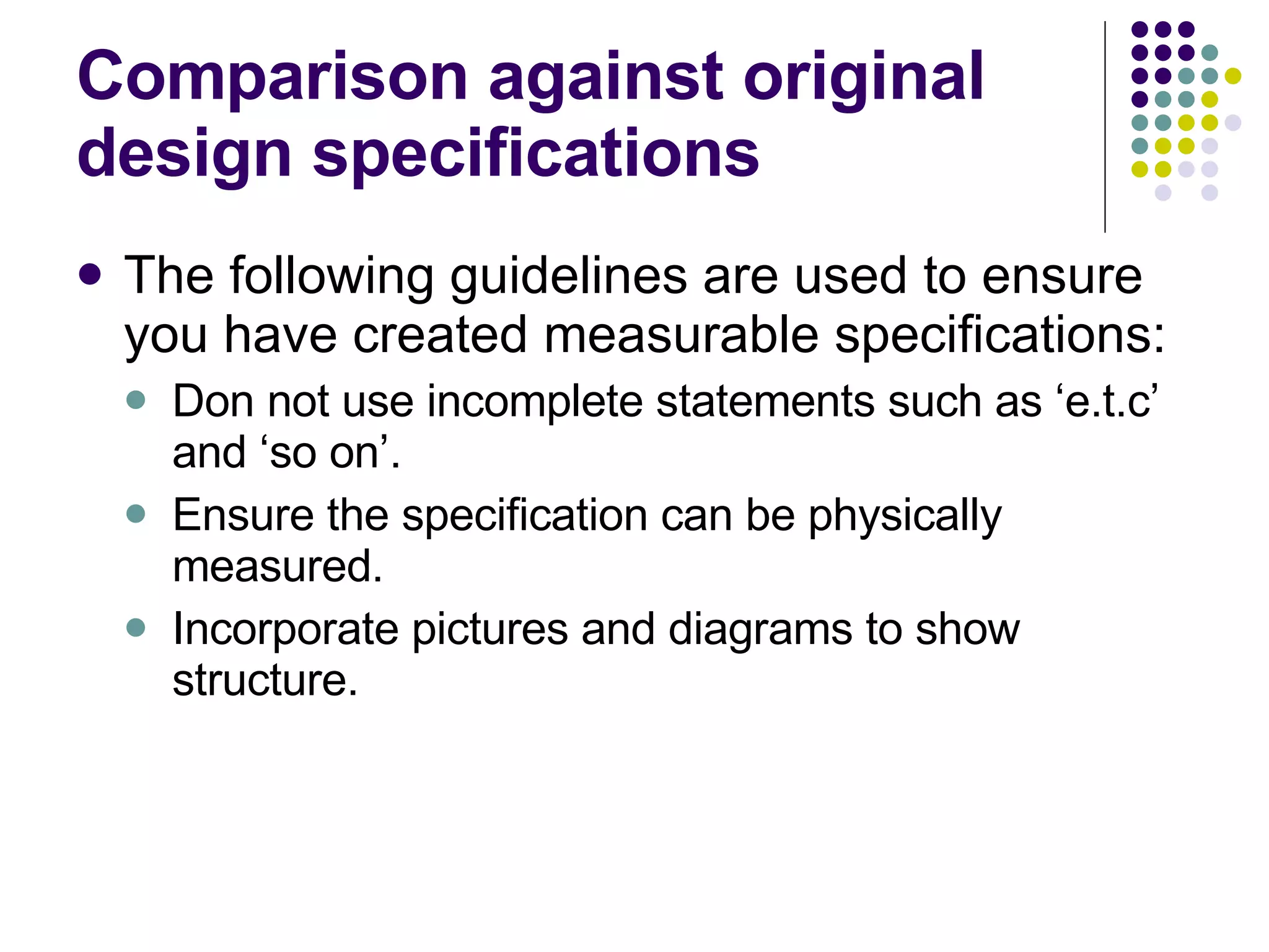 Comparison against original design specifications The following guidelines are used to ensure you have created measurable specifications: Don not use incomplete statements such as ‘e.t.c’ and ‘so on’. Ensure the specification can be physically measured. Incorporate pictures and diagrams to show structure. 