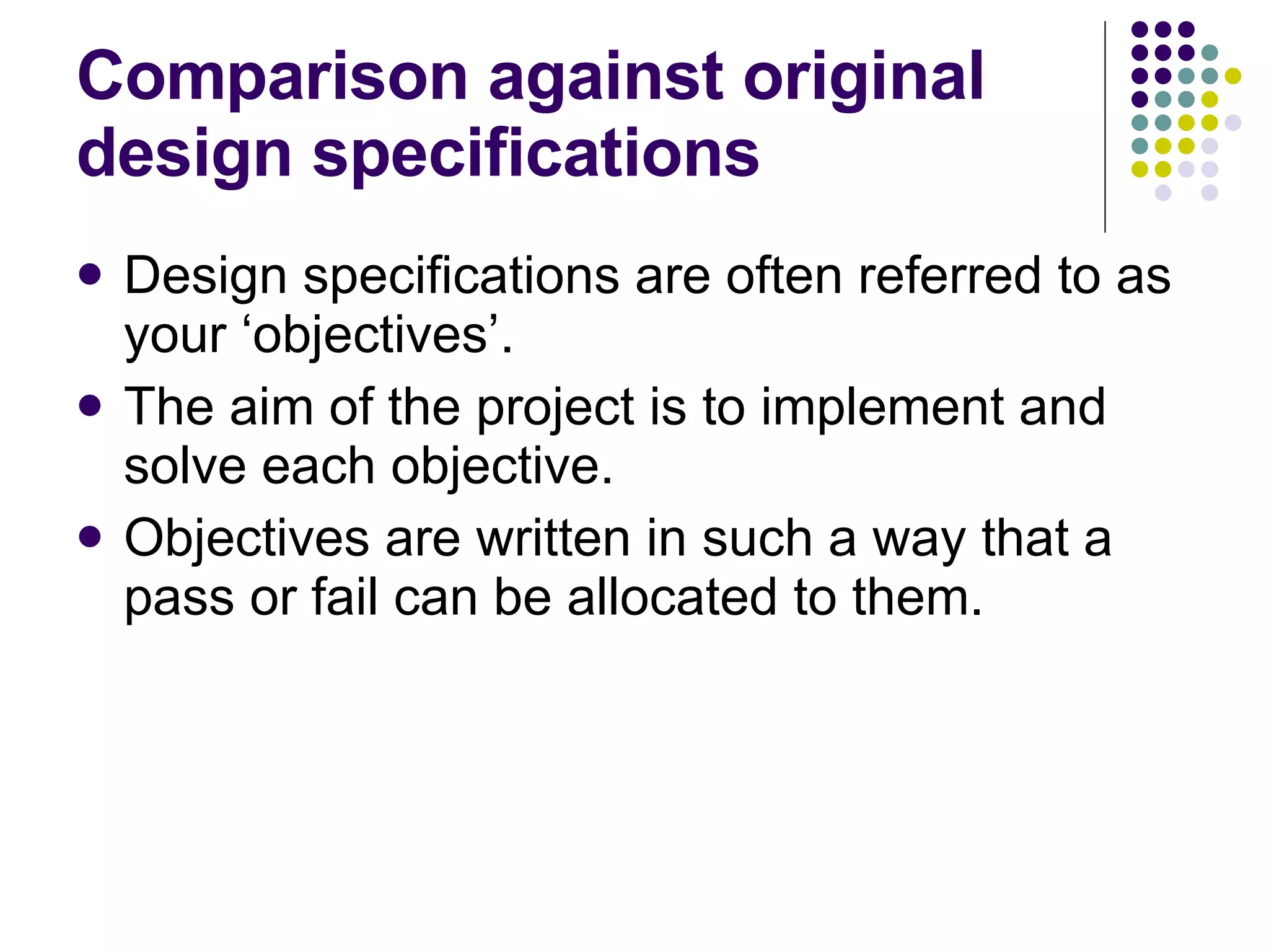 Comparison against original design specifications Design specifications are often referred to as your ‘objectives’. The aim of the project is to implement and solve each objective. Objectives are written in such a way that a pass or fail can be allocated to them. 