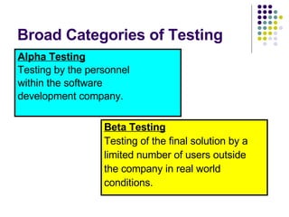 Broad Categories of Testing Alpha Testing Testing by the personnel within the software development company. Beta Testing Testing of the final solution by a limited number of users outside the company in real world conditions. 