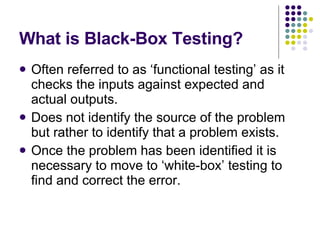 What is Black-Box Testing? Often referred to as ‘functional testing’ as it checks the inputs against expected and actual outputs. Does not identify the source of the problem but rather to identify that a problem exists. Once the problem has been identified it is necessary to move to ‘white-box’ testing to find and correct the error. 